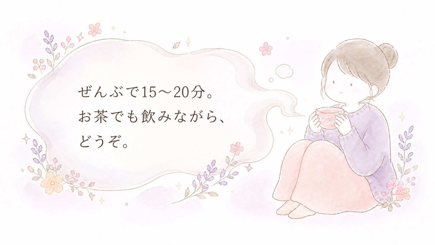 ぜんぶで15〜20分。お茶でも飲みながら、どうぞ。